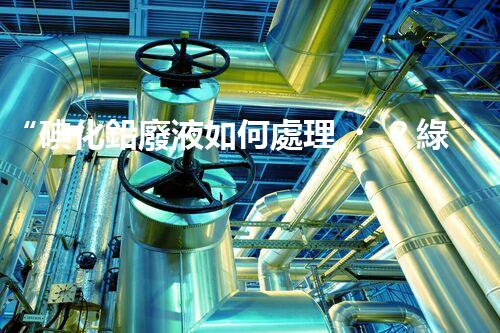 “碘化鉛廢液如何處理？綠色環(huán)保新方案，守護(hù)環(huán)境每一天！”